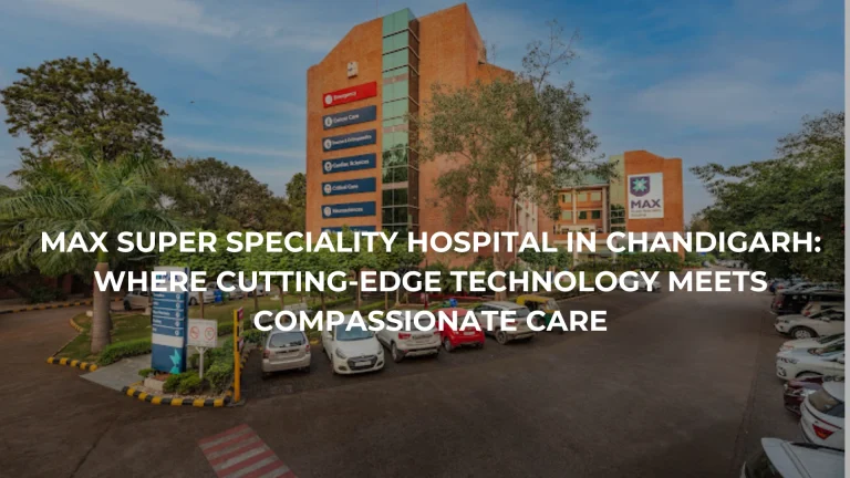 Max Super Speciality Hospital in Chandigarh: Where Cutting-Edge Technology Meets Compassionate Care